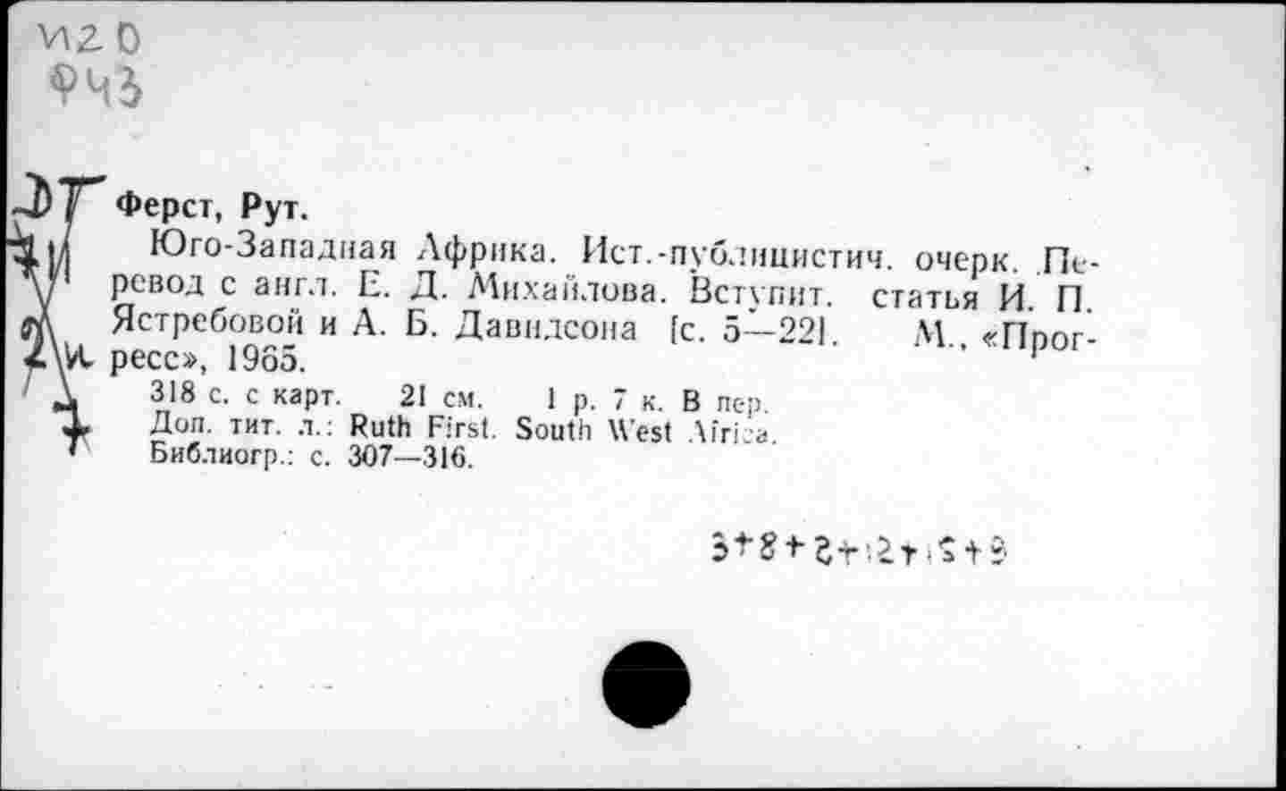 ﻿иго
/ Ферст, Рут.
■вм Юго-Западная ,\фрика. Ист.-публицистич. очерк. Пелт	ревод с англ. Е. Д. Михайлова. Вступит, статья И. П.
П\	Ястребовой и А. Б. Давидсона [с. 5—221. М «Ппог-
ресс», 1965.	’’	'
' А 318 с. с карт. 21 см. 1 р. 7 к. В пер 4- Доп. тит. л.: Ruth First. South West Uri г * Библиогр.: с. 307—316.
pt? t St	t